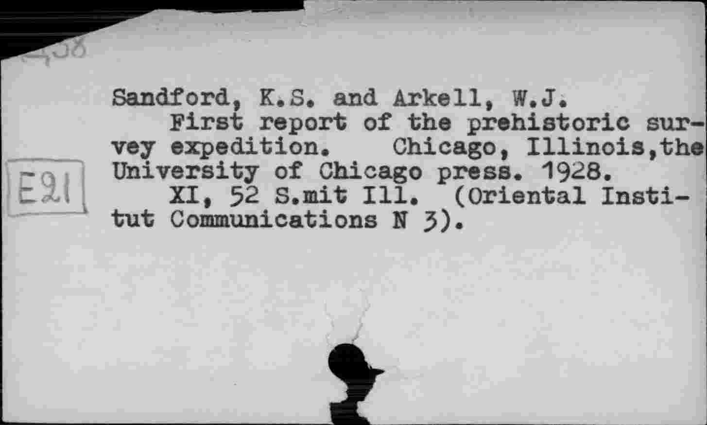 ﻿Eat
Sandford, K.S. and Arkell, W.J.
First report of the prehistoric survey expedition. Chicago, Illinois,the University of Chicago press. 1928.
XI, 52 S.mit Ill. (Oriental Institut Communications NJ).